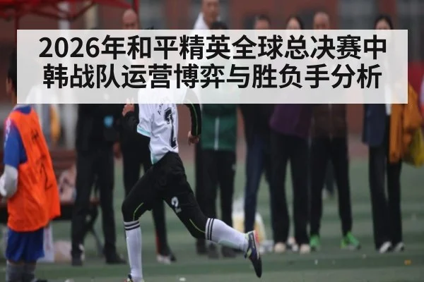 2026年和平精英全球总决赛中韩战队运营博弈与胜负手分析